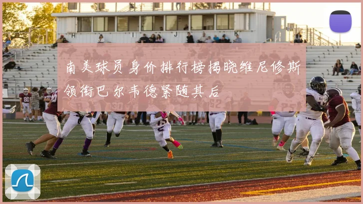 南美球员身价排行榜揭晓维尼修斯领衔巴尔韦德紧随其后