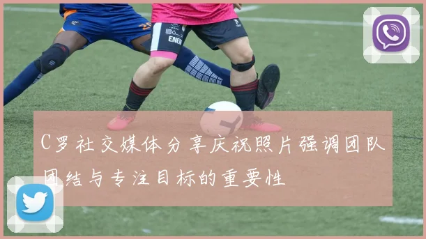 C罗社交媒体分享庆祝照片强调团队团结与专注目标的重要性