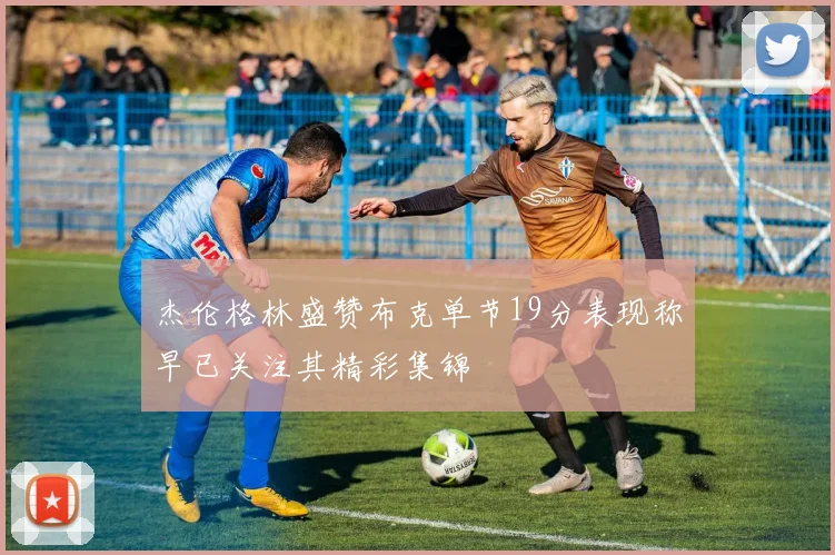 杰伦格林盛赞布克单节19分表现称早已关注其精彩集锦