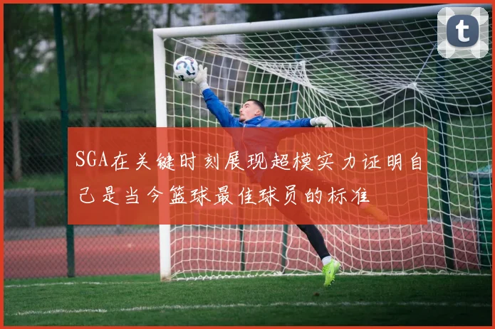 SGA在关键时刻展现超模实力证明自己是当今篮球最佳球员的标准