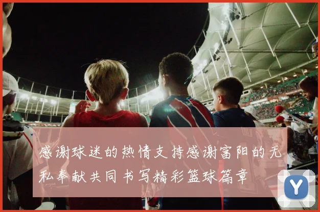 感谢球迷的热情支持感谢富阳的无私奉献共同书写精彩篮球篇章