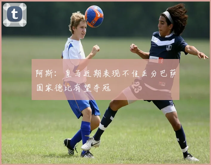 阿斯：皇马近期表现不佳丢分巴萨国家德比有望夺冠