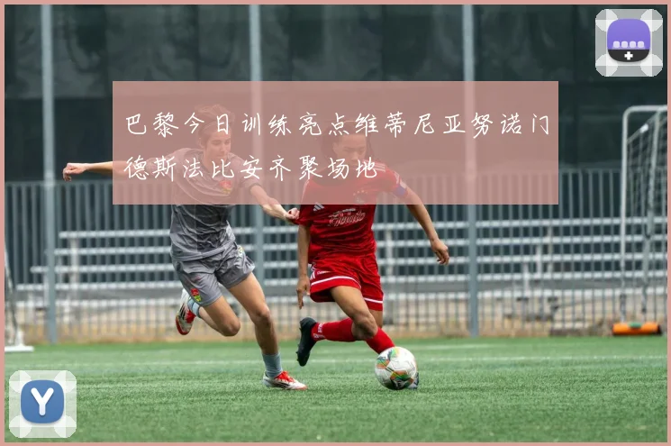 巴黎今日训练亮点维蒂尼亚努诺门德斯法比安齐聚场地