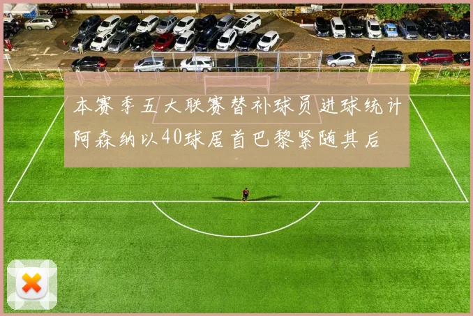 本赛季五大联赛替补球员进球统计阿森纳以40球居首巴黎紧随其后