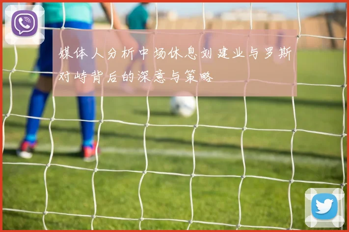 媒体人分析中场休息刘建业与罗斯对峙背后的深意与策略