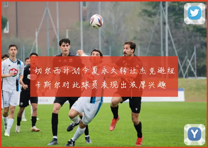 切尔西计划今夏永久转让杰克逊纽卡斯尔对此球员表现出浓厚兴趣