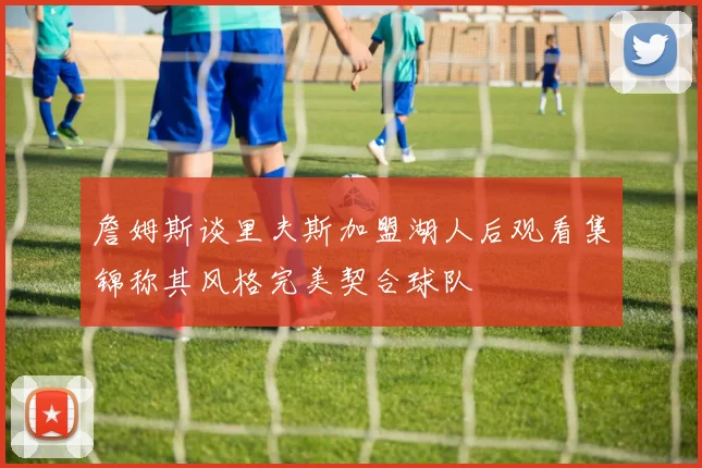 詹姆斯谈里夫斯加盟湖人后观看集锦称其风格完美契合球队