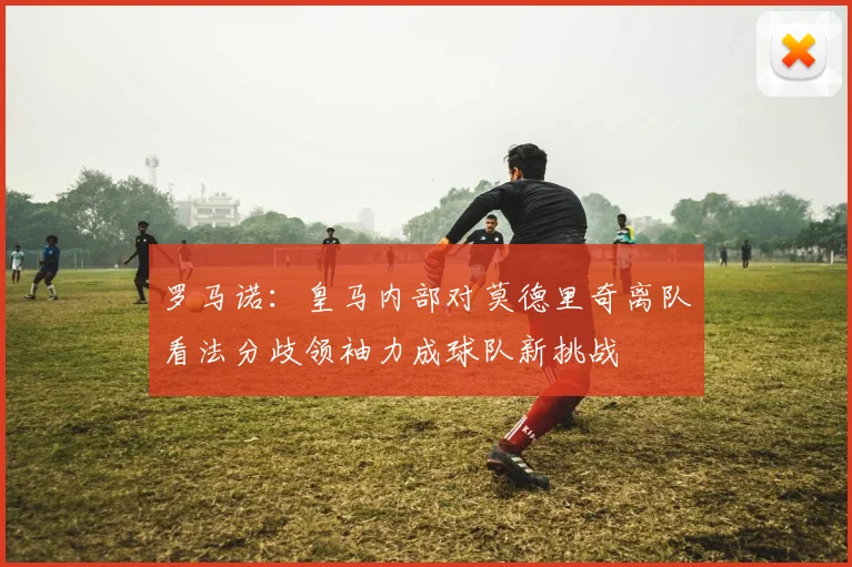 罗马诺：皇马内部对莫德里奇离队看法分歧领袖力成球队新挑战