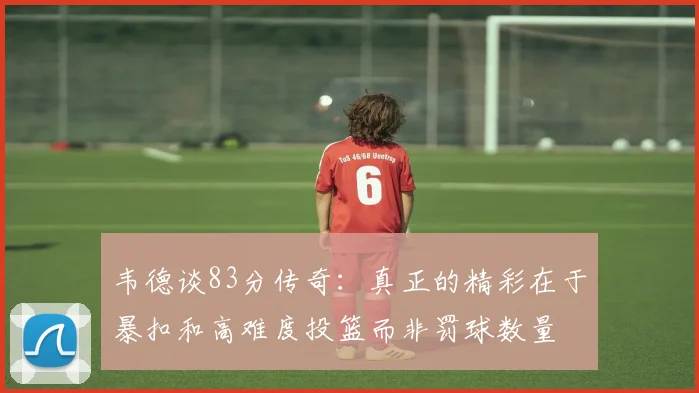 韦德谈83分传奇：真正的精彩在于暴扣和高难度投篮而非罚球数量