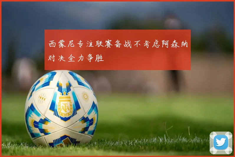 西蒙尼专注联赛备战不考虑阿森纳对决全力争胜
