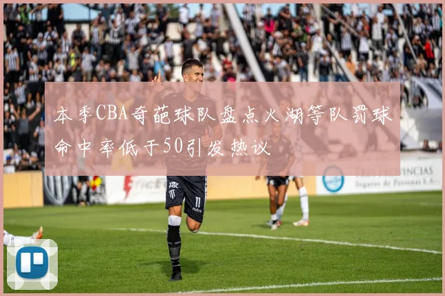 本季CBA奇葩球队盘点火湖等队罚球命中率低于50引发热议
