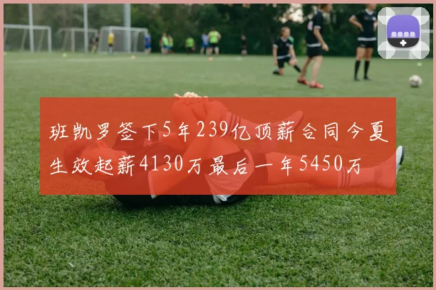 班凯罗签下5年239亿顶薪合同今夏生效起薪4130万最后一年5450万