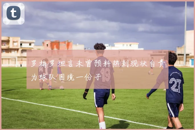 罗梅罗坦言未曾预料热刺现状自责为球队困境一份子