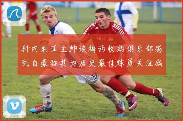 科内利亚主帅谈梅西收购俱乐部感到自豪称其为历史最佳球员关注我们