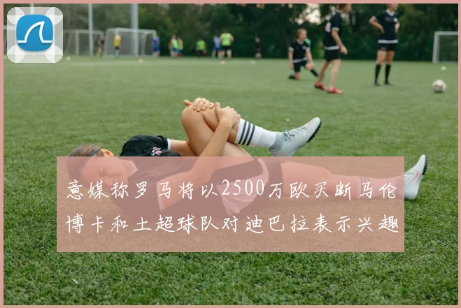 意媒称罗马将以2500万欧买断马伦博卡和土超球队对迪巴拉表示兴趣