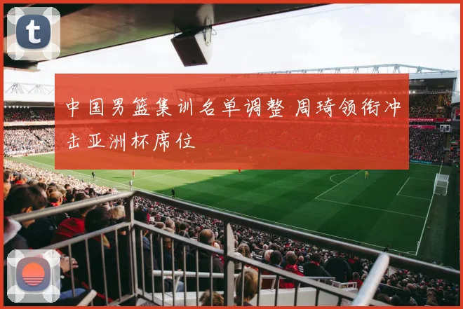 中国男篮集训名单调整 周琦领衔冲击亚洲杯席位