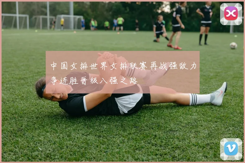 中国女排世界女排联赛再战强敌力争连胜晋级八强之路