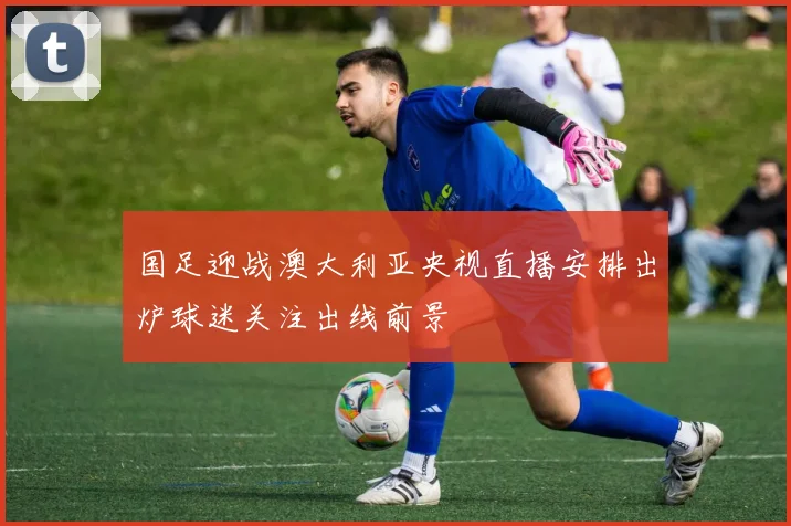 国足迎战澳大利亚央视直播安排出炉球迷关注出线前景