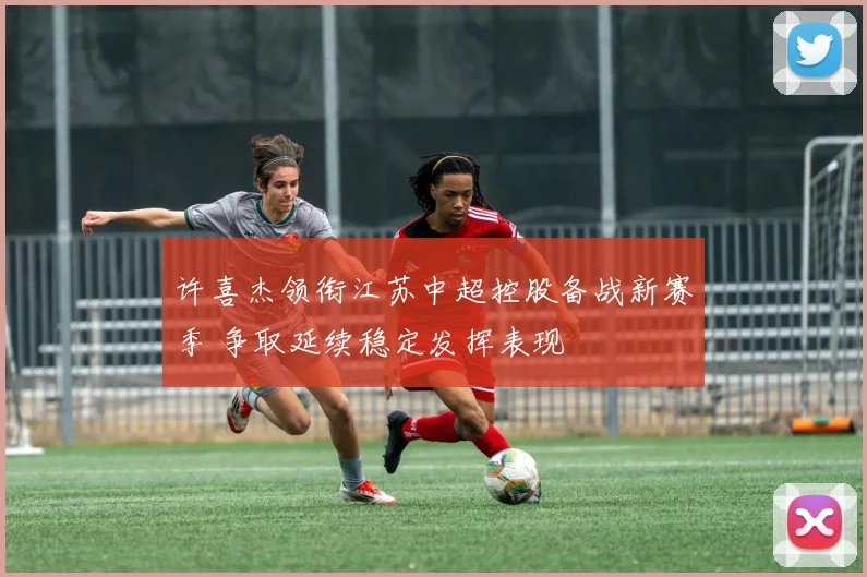 许喜杰领衔江苏中超控股备战新赛季 争取延续稳定发挥表现