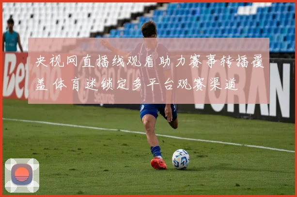 央视网直播线观看助力赛事转播覆盖 体育迷锁定多平台观赛渠道