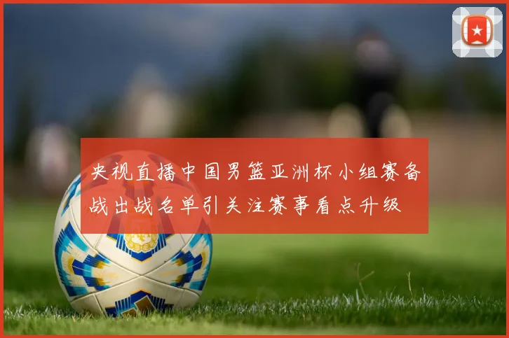 央视直播中国男篮亚洲杯小组赛备战出战名单引关注赛事看点升级