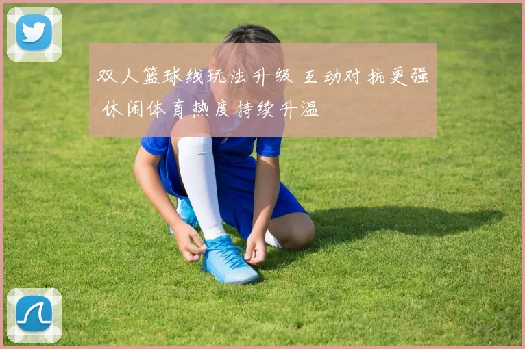 双人篮球线玩法升级 互动对抗更强 休闲体育热度持续升温