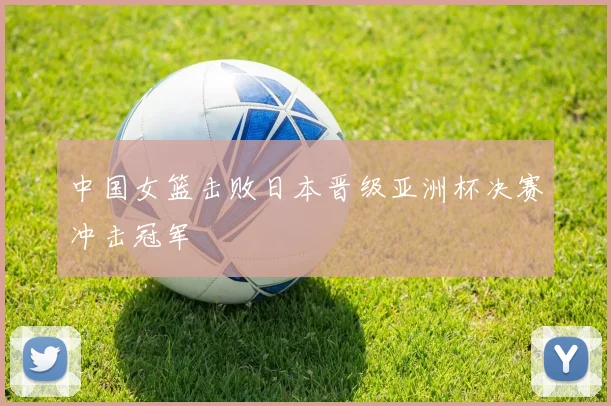 中国女篮击败日本晋级亚洲杯决赛冲击冠军