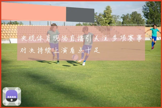 央视体育现场直播引关注 多项赛事对决持续上演看点十足