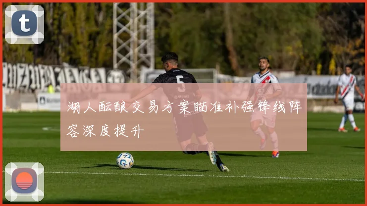 湖人酝酿交易方案瞄准补强锋线阵容深度提升