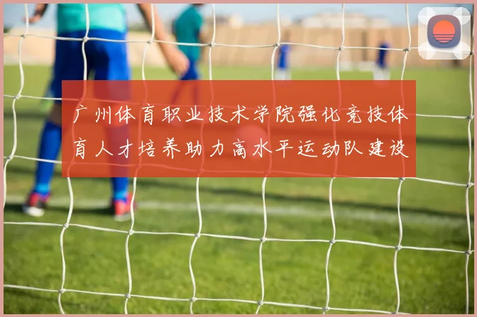 广州体育职业技术学院强化竞技体育人才培养助力高水平运动队建设