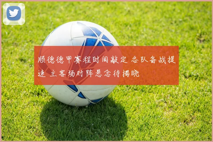 顺德德甲赛程时间敲定 各队备战提速 主客场对阵悬念待揭晓