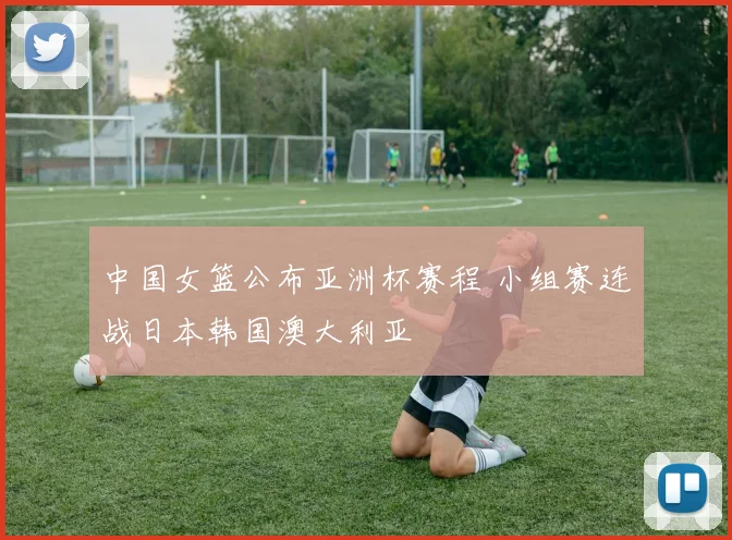中国女篮公布亚洲杯赛程 小组赛连战日本韩国澳大利亚