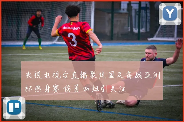 央视电视台直播聚焦国足备战亚洲杯热身赛 伤员回归引关注