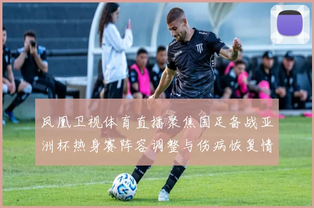 凤凰卫视体育直播聚焦国足备战亚洲杯热身赛阵容调整与伤病恢复情况