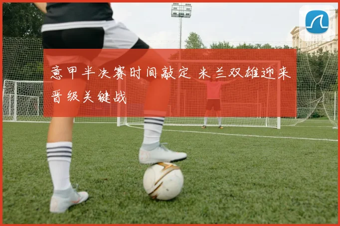 意甲半决赛时间敲定 米兰双雄迎来晋级关键战
