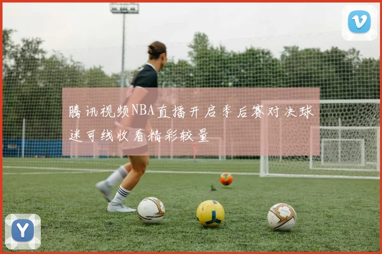 腾讯视频NBA直播开启季后赛对决球迷可线收看精彩较量