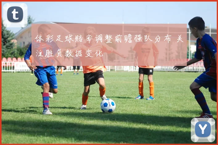 体彩足球赔率调整前瞻强队分布 关注胜负数据变化