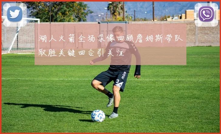 湖人火箭全场录像回顾詹姆斯带队取胜关键回合引关注