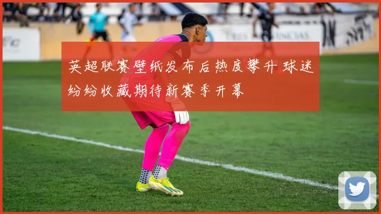 英超联赛壁纸发布后热度攀升 球迷纷纷收藏期待新赛季开幕