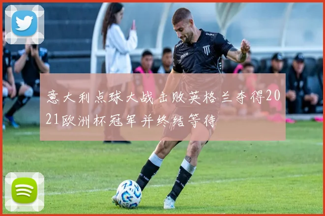 意大利点球大战击败英格兰夺得2021欧洲杯冠军并终结等待