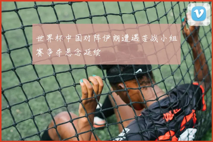 世界杯中国对阵伊朗遭遇苦战小组赛争夺悬念延续