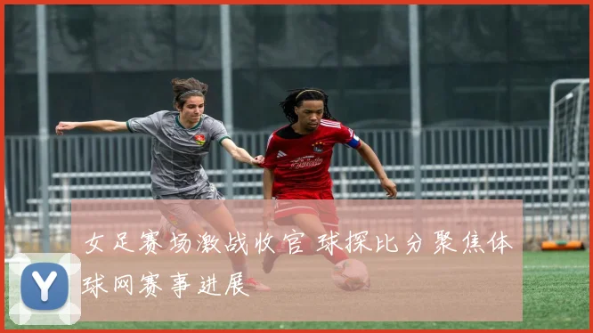 女足赛场激战收官 球探比分聚焦体球网赛事进展