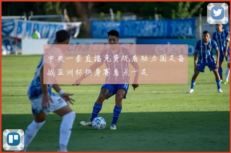 中央一套直播免费观看助力国足备战亚洲杯热身赛看点十足