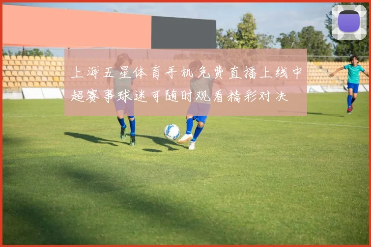 上海五星体育手机免费直播上线中超赛事球迷可随时观看精彩对决