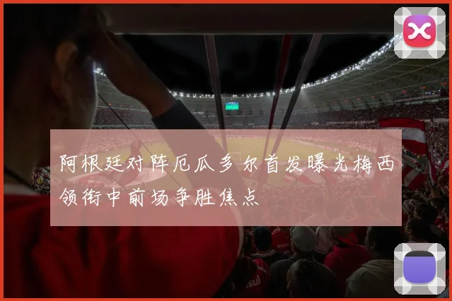 阿根廷对阵厄瓜多尔首发曝光梅西领衔中前场争胜焦点