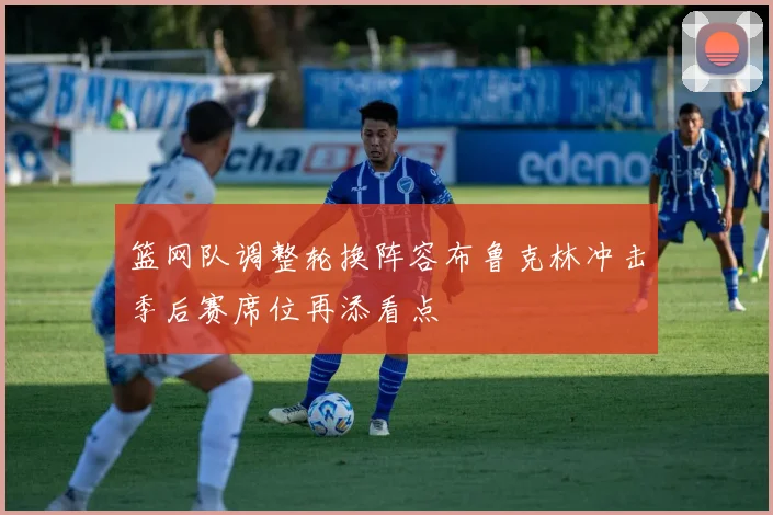 篮网队调整轮换阵容布鲁克林冲击季后赛席位再添看点