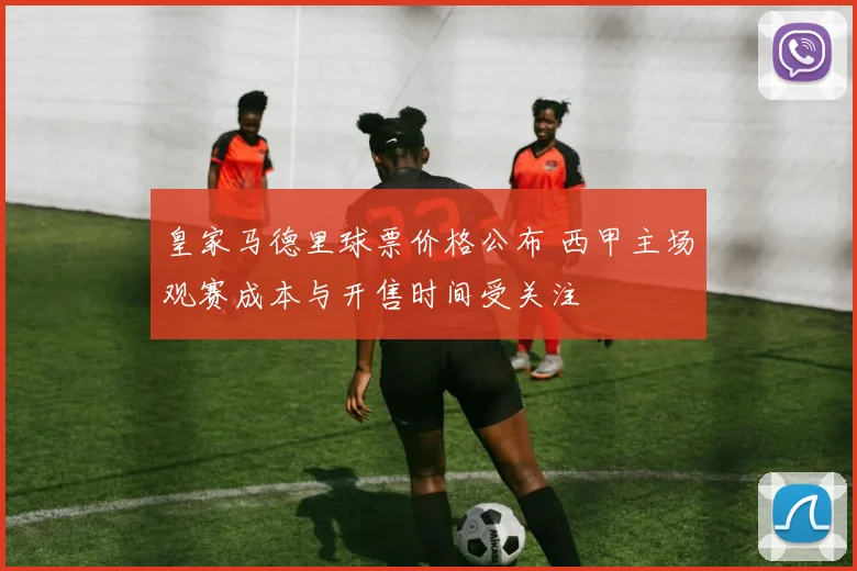 皇家马德里球票价格公布 西甲主场观赛成本与开售时间受关注