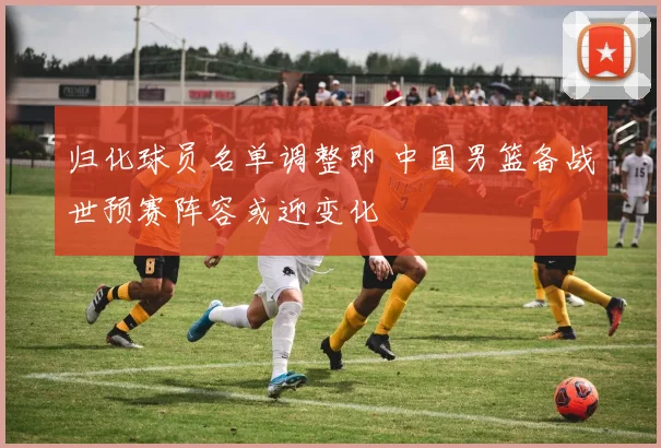 归化球员名单调整即 中国男篮备战世预赛阵容或迎变化