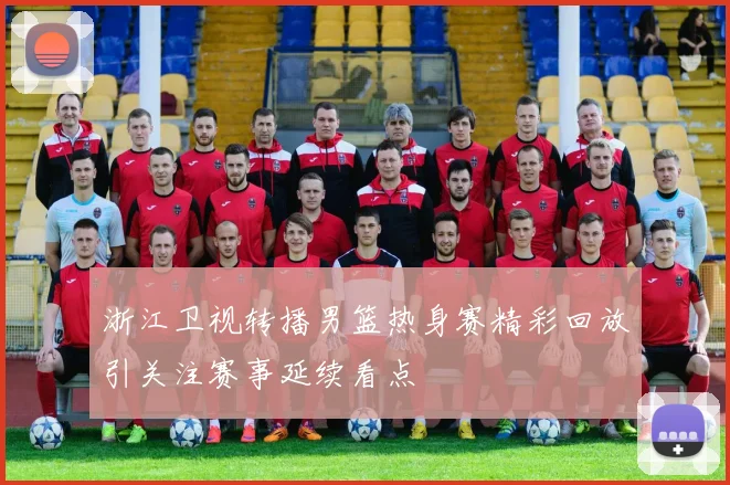 浙江卫视转播男篮热身赛精彩回放引关注赛事延续看点